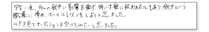 学生の頃、多くの歌手に影響を受け、時には歌に救われたこともあり、歌手という職業に憧れ、ボーカルレッスンをしようと思いました。HPを見てオーディションを受けてみたいと思いました。