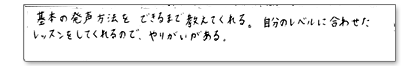 基本の発声方法をできるまで教えてくれる。自分のレベルに合わせたレッスンをしてくれるので、やりがいがある。