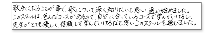 歌手になることが夢で、歌について深く知りたいと思い通い始めました。このスクールは、いろんなコースがあるので、自分に合っているコースで学んでいけるし先生がとても優しく、信頼して学んでいけるなと思いこのスクールを選びました。