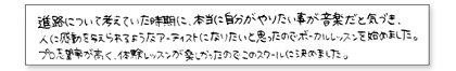 進路について考えていた時期に、本当に自分がやりたい事が音楽だと気付き、人に感動を与えられるようなアーティストになりたいと思ったのでボーカルレッスンを始めました。プロ志望率が高く、体験レッスンが楽しかったのでこのスクールに決めました。