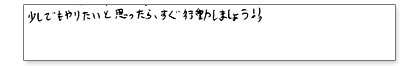少しでもやりたいと思ったら、すぐ行動しましょう!