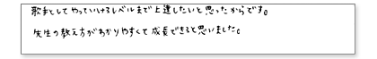 歌手としてやっていけるレベルまで上達したいと思ったからです。先生の教え方がわかりやすくて成長できると思いました。