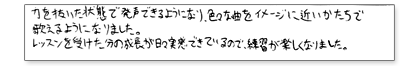 力を抜いた状態で発声できるようになり、色々な曲をイメージに近い形で歌えるようになりました。レッスンを受けた分の成長が日々実感できているので、練習が楽しくなりました。