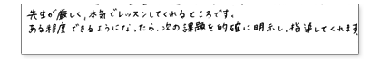 先生が厳しく、本気でレッスンしてくれるところです。ある程度できるようになったら、次の課題を的確に明示し、指導してくれます。