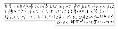 先生が顔の表情から指導してくれるので、声の出し方がわからなくても顔をマネてみるとバッと出たりします!動きや体を使うので、頭に入りやすいです。今では、自分の越えがどこまで出るのかどんな感じで出すのか、練習がとっても楽しいです。