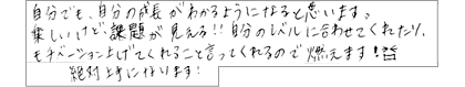 自分でも、自分の成長がわかるようになると思います。楽しいけど、課題が見える!!自分のレベルに合わせてくれたり、モチベーションを上げてくれること言ってくれるので燃えます!絶対上手になります!