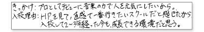 きっかけ:プロとしてデビュー、音楽の力で人を元気にしたいから。 入校理由:HPを見て、直感で一番行きたいスクールだと感じたから。入校して2〜3年経った今も、成長えできる環境だと思う。