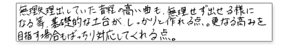 無理矢理出していた音程の高い曲も、無理せず出せるようになる等、基礎的な土台がしっかりと作れる点。更なる高みを目指す場合もばっちり対応してくれる点。